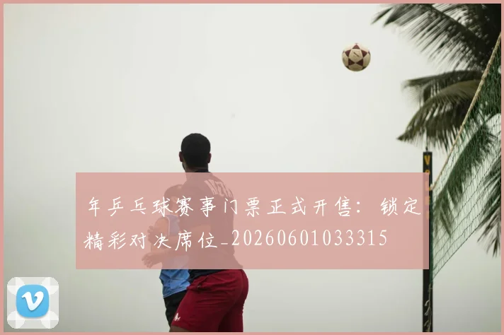 年乒乓球赛事门票正式开售：锁定精彩对决席位_20260601033315