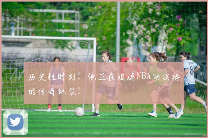 历史性时刻！他正在追逐NBA助攻榜的传奇纪录！